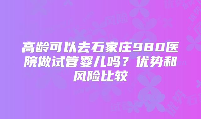 高龄可以去石家庄980医院做试管婴儿吗？优势和风险比较