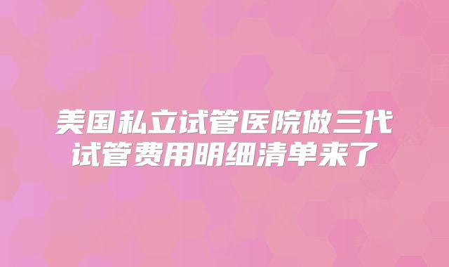 美国私立试管医院做三代试管费用明细清单来了