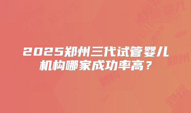 2025郑州三代试管婴儿机构哪家成功率高?