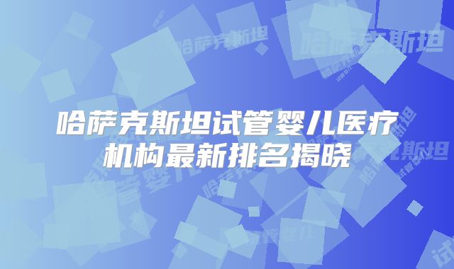 哈萨克斯坦试管婴儿医疗机构最新排名揭晓