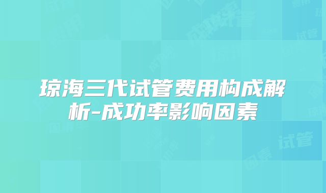 琼海三代试管费用构成解析-成功率影响因素