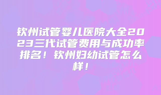 钦州试管婴儿医院大全2023三代试管费用与成功率排名！钦州妇幼试管怎么样！