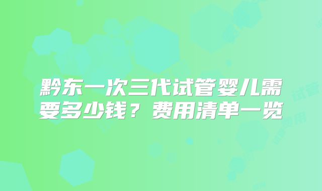 黔东一次三代试管婴儿需要多少钱？费用清单一览