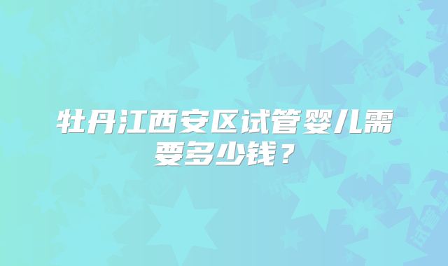 牡丹江西安区试管婴儿需要多少钱？