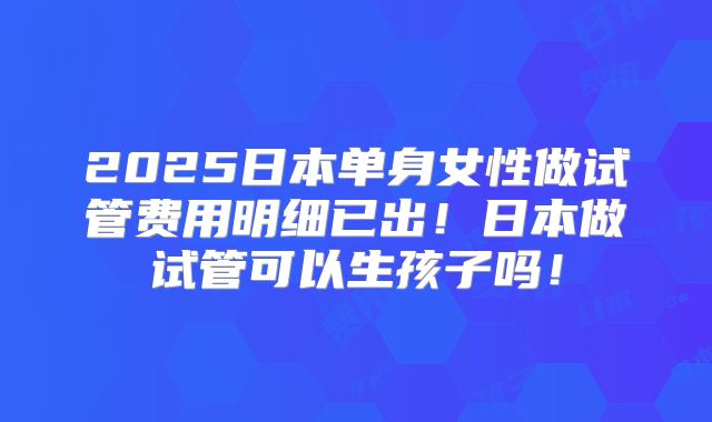2025日本单身女性做试管费用明细已出！日本做试管可以生孩子吗！