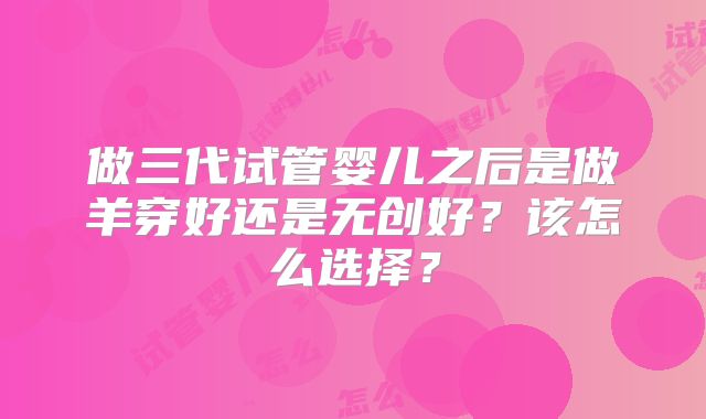 做三代试管婴儿之后是做羊穿好还是无创好？该怎么选择？