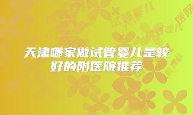 天津哪家做试管婴儿是较好的附医院推荐