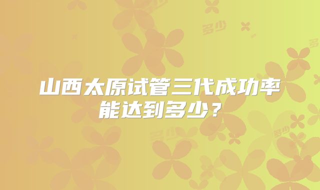 山西太原试管三代成功率能达到多少？