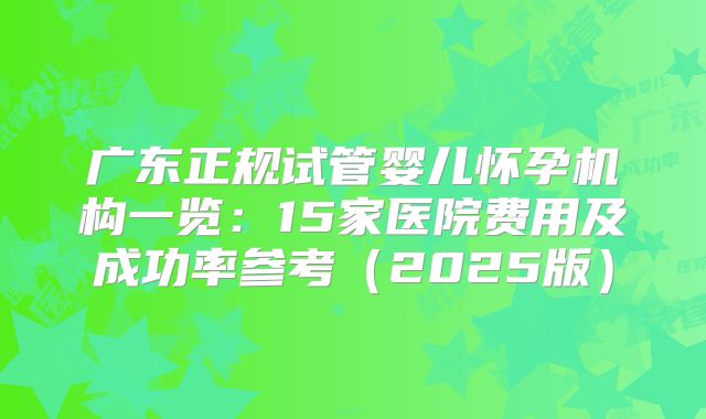 广东正规试管婴儿怀孕机构一览：15家医院费用及成功率参考（2025版）