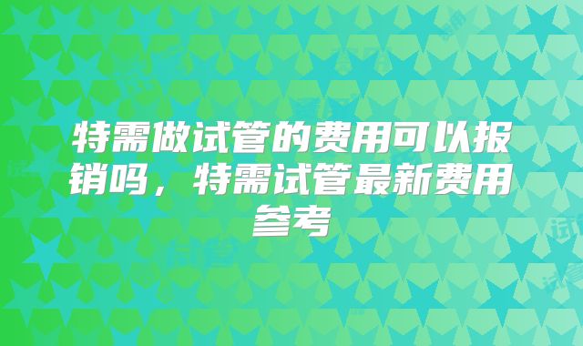 特需做试管的费用可以报销吗，特需试管最新费用参考