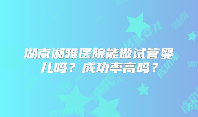 湖南湘雅医院能做试管婴儿吗？成功率高吗？