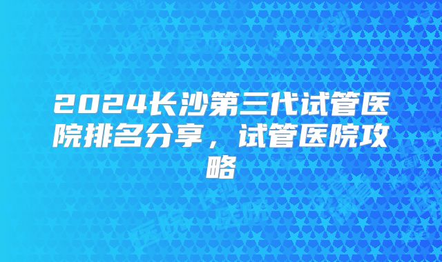 2024长沙第三代试管医院排名分享,试管医院攻略