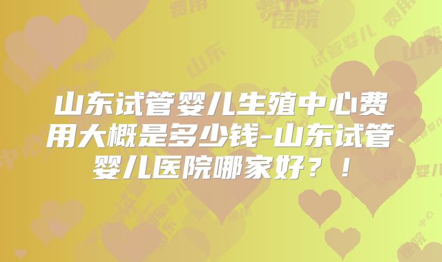 山东试管婴儿生殖中心费用大概是多少钱-山东试管婴儿医院哪家好？！
