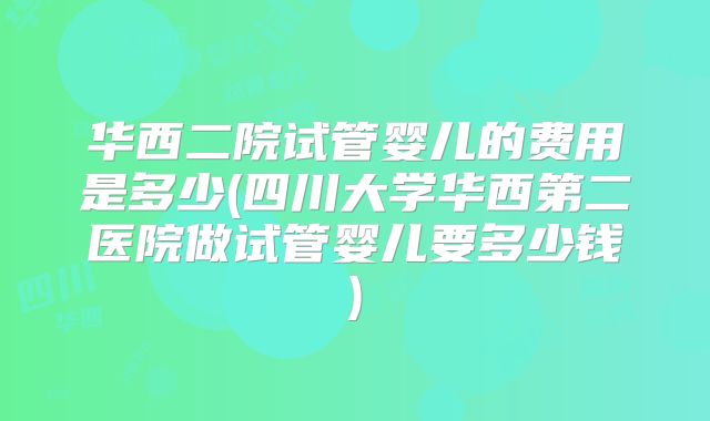 华西二院试管婴儿的费用是多少(四川大学华西第二医院做试管婴儿要多少钱)