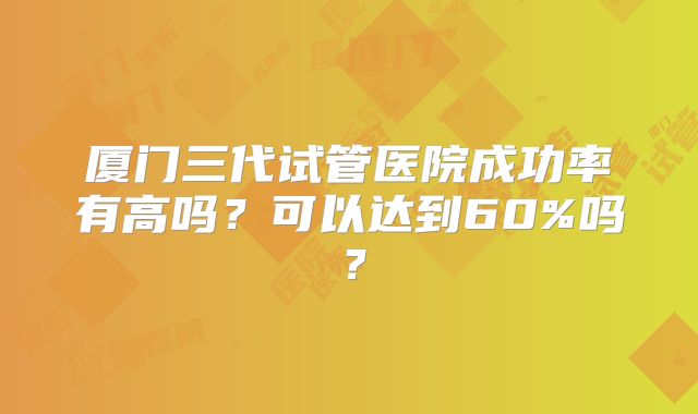 厦门三代试管医院成功率有高吗？可以达到60%吗？