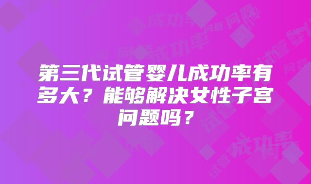 第三代试管婴儿成功率有多大?能够解决女性子宫问题吗?