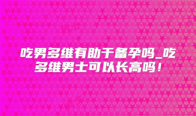 吃男多维有助于备孕吗_吃多维男士可以长高吗！