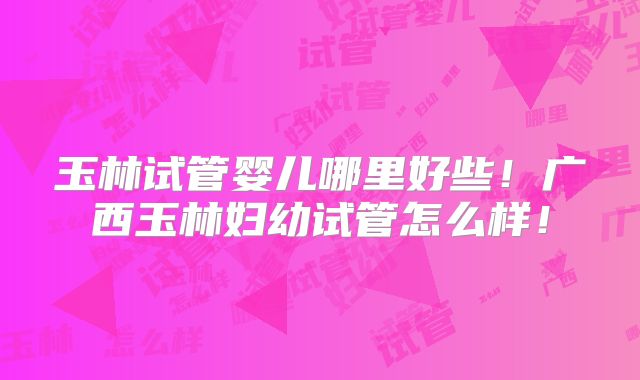 玉林试管婴儿哪里好些！广西玉林妇幼试管怎么样！