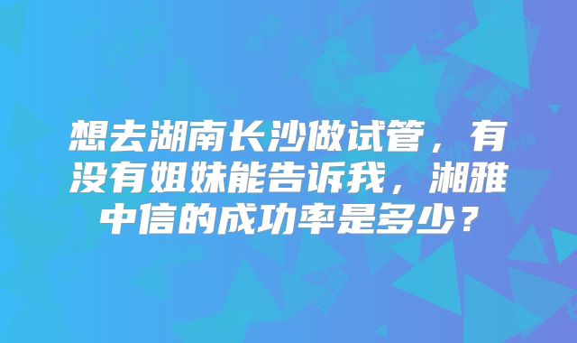 想去湖南长沙做试管，有没有姐妹能告诉我，湘雅中信的成功率是多少？