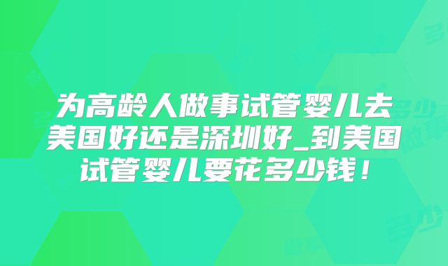 为高龄人做事试管婴儿去美国好还是深圳好_到美国试管婴儿要花多少钱！