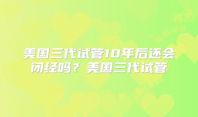 美国三代试管10年后还会闭经吗？美国三代试管