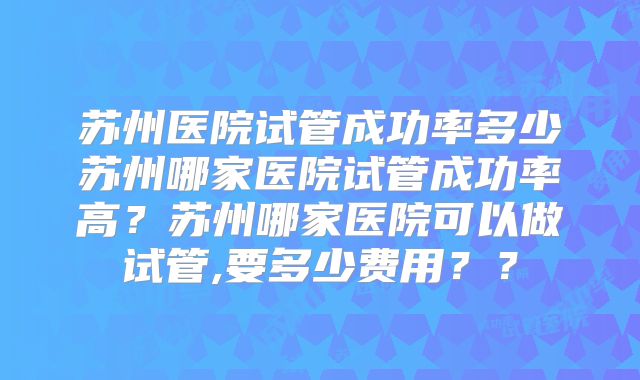 苏州医院试管成功率多少苏州哪家医院试管成功率高？苏州哪家医院可以做试管,要多少费用？？