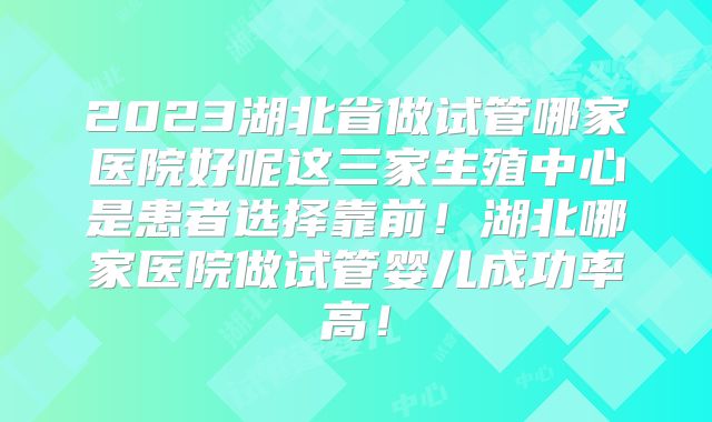 2023湖北省做试管哪家医院好呢这三家生殖中心是患者选择靠前！湖北哪家医院做试管婴儿成功率高！