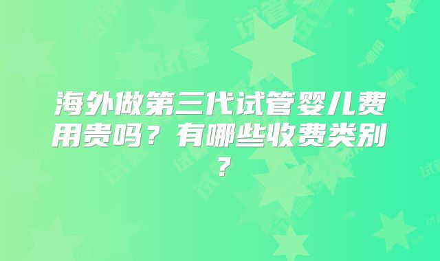 海外做第三代试管婴儿费用贵吗？有哪些收费类别？