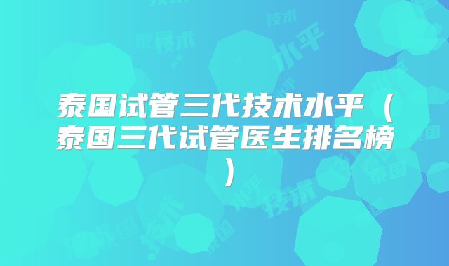 泰国试管三代技术水平（泰国三代试管医生排名榜）