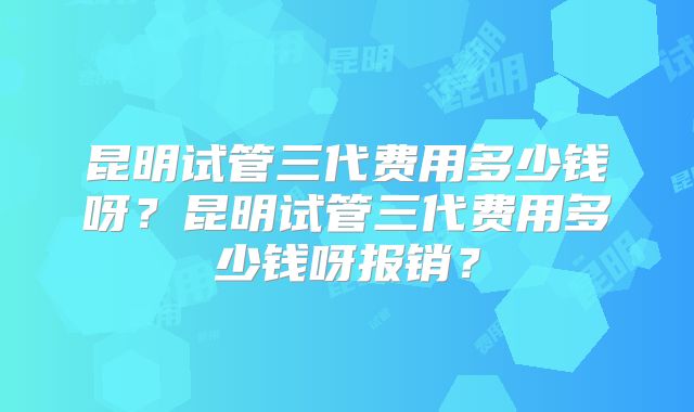 昆明试管三代费用多少钱呀？昆明试管三代费用多少钱呀报销？