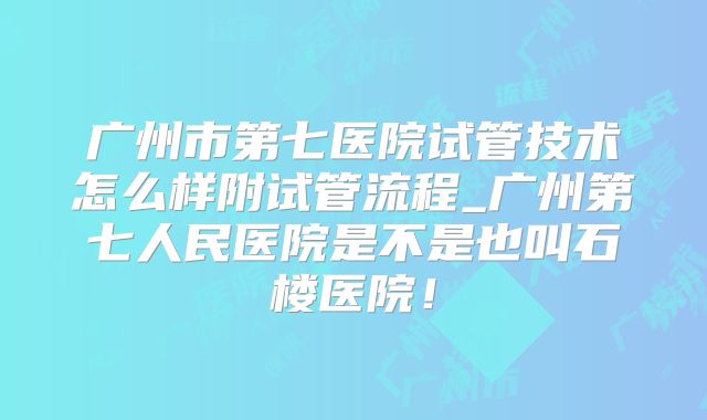广州市第七医院试管技术怎么样附试管流程_广州第七人民医院是不是也叫石楼医院!