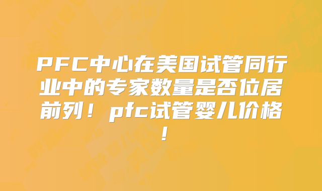 PFC中心在美国试管同行业中的专家数量是否位居前列!pfc试管婴儿价格!