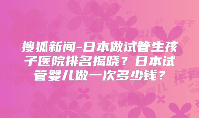 搜狐新闻-日本做试管生孩子医院排名揭晓？日本试管婴儿做一次多少钱？