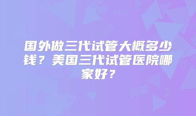 国外做三代试管大概多少钱？美国三代试管医院哪家好？
