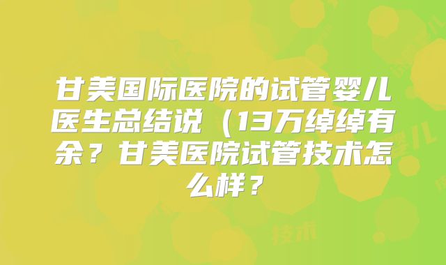 甘美国际医院的试管婴儿医生总结说(13万绰绰有余?甘美医院试管技术怎么样?