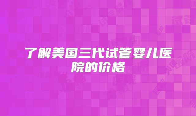 了解美国三代试管婴儿医院的价格