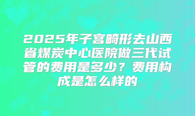 2025年子宫畸形去山西省煤炭中心医院做三代试管的费用是多少？费用构成是怎么样的