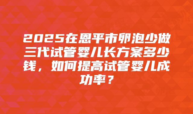 2025在恩平市卵泡少做三代试管婴儿长方案多少钱,如何提高试管婴儿成功率?