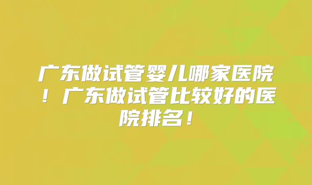 广东做试管婴儿哪家医院!广东做试管比较好的医院排名!