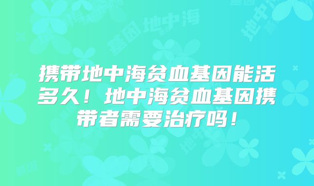 携带地中海贫血基因能活多久!地中海贫血基因携带者需要治疗吗!