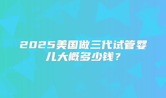 2025美国做三代试管婴儿大概多少钱？