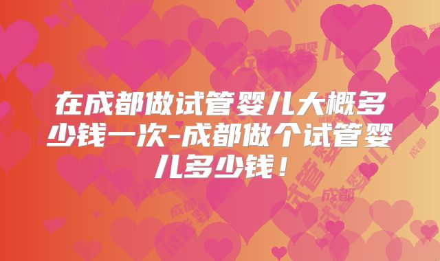 在成都做试管婴儿大概多少钱一次-成都做个试管婴儿多少钱！