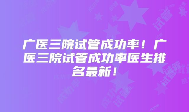 广医三院试管成功率！广医三院试管成功率医生排名最新！