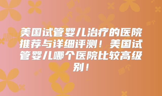 美国试管婴儿治疗的医院推荐与详细评测！美国试管婴儿哪个医院比较高级别！