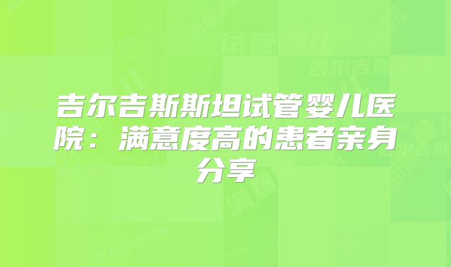 吉尔吉斯斯坦试管婴儿医院：满意度高的患者亲身分享