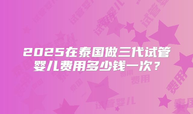 2025在泰国做三代试管婴儿费用多少钱一次？