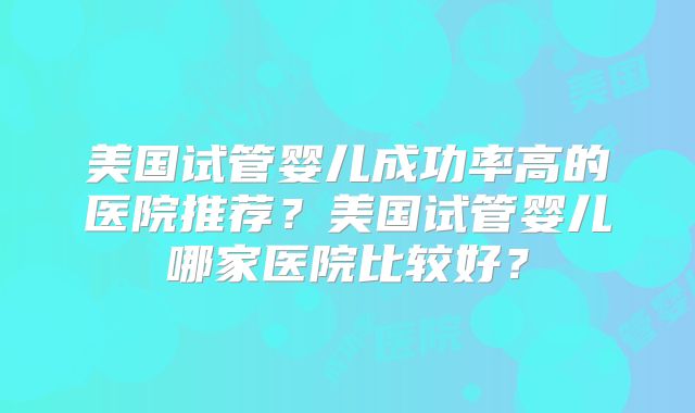 美国试管婴儿成功率高的医院推荐？美国试管婴儿哪家医院比较好？