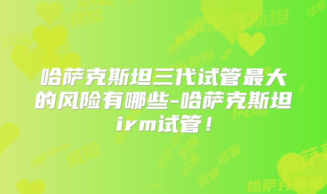 哈萨克斯坦三代试管最大的风险有哪些-哈萨克斯坦irm试管！