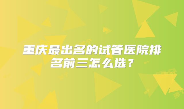 重庆最出名的试管医院排名前三怎么选？