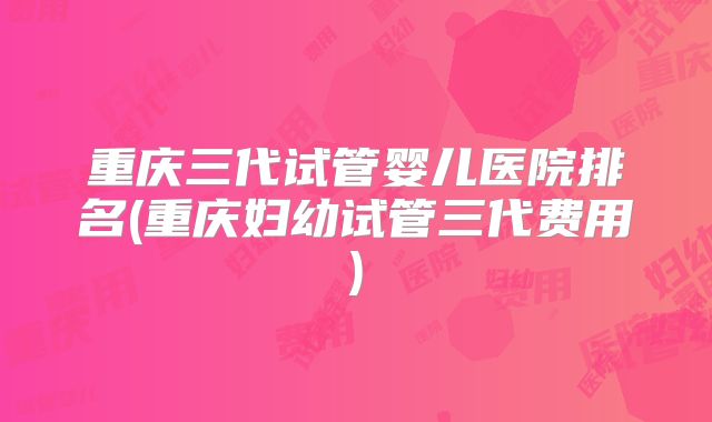 重庆三代试管婴儿医院排名(重庆妇幼试管三代费用)